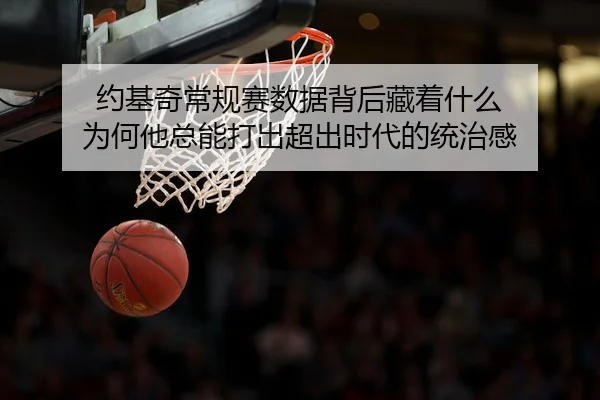 约基奇常规赛数据背后藏着什么 为何他总能打出超出时代的统治感